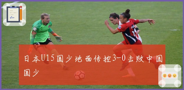 日本U15国少地面传控3-0击败中国国少