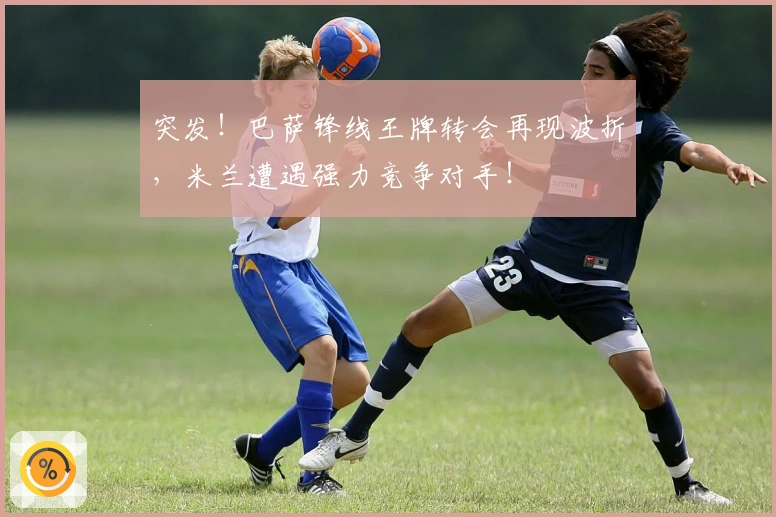 突发！巴萨锋线王牌转会再现波折，米兰遭遇强力竞争对手！