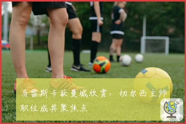 马雷斯卡获曼城欣赏，切尔西主帅职位成其聚焦点