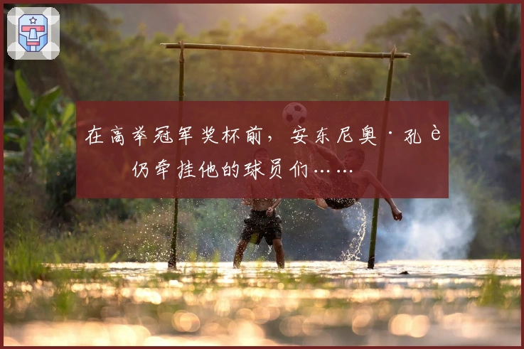 在高举冠军奖杯前，安东尼奥·孔蒂仍牵挂他的球员们……