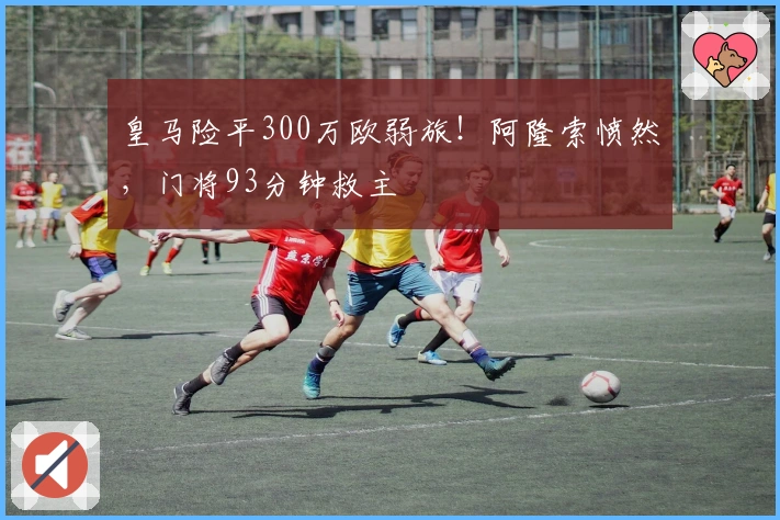 皇马险平300万欧弱旅！阿隆索愤然，门将93分钟救主