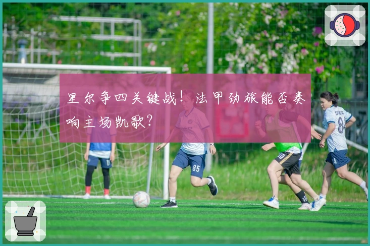 里尔争四关键战！法甲劲旅能否奏响主场凯歌？