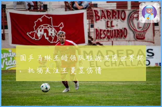 国乒马琳王皓领队征战混团世界杯，机场关注王曼昱伤情