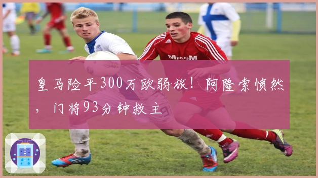 皇马险平300万欧弱旅！阿隆索愤然，门将93分钟救主