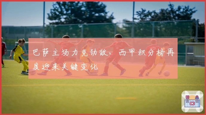 巴萨主场力克劲敌，西甲积分榜再度迎来关键变化