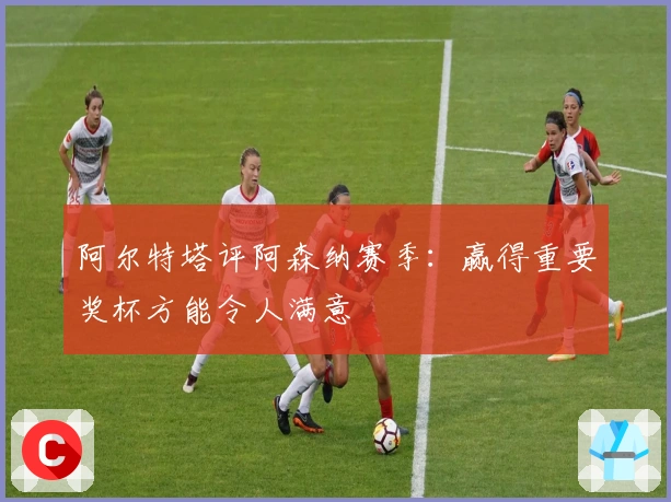 阿尔特塔评阿森纳赛季：赢得重要奖杯方能令人满意