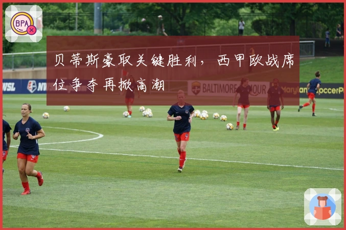 贝蒂斯豪取关键胜利，西甲欧战席位争夺再掀高潮